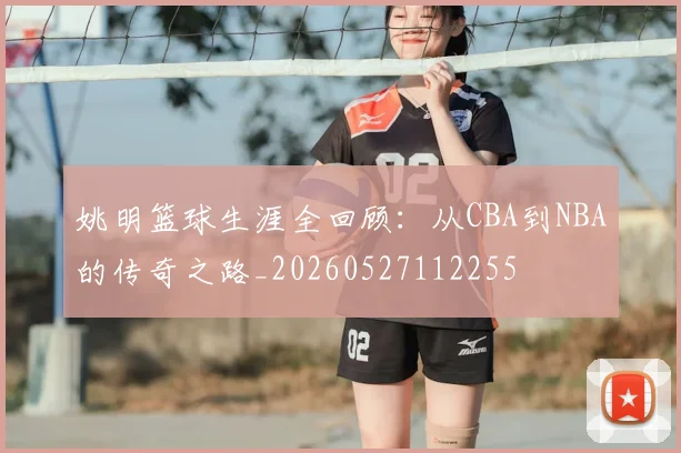 姚明篮球生涯全回顾：从CBA到NBA的传奇之路_20260527112255