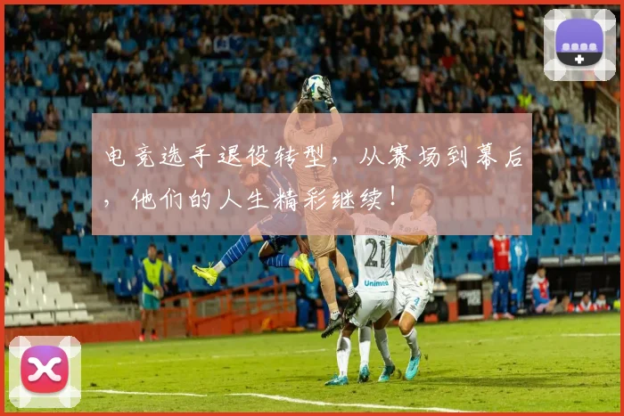 电竞选手退役转型,从赛场到幕后,他们的人生精彩继续!