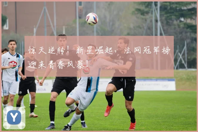 惊天逆转！新星崛起，法网冠军榜迎来青春风暴！