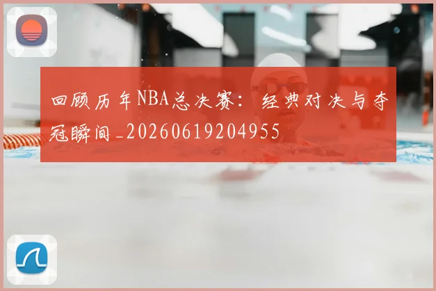 回顾历年NBA总决赛：经典对决与夺冠瞬间_20260619204955
