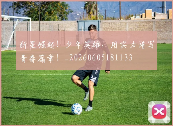 新星崛起！少年英雄，用实力谱写青春篇章！_20260605181133