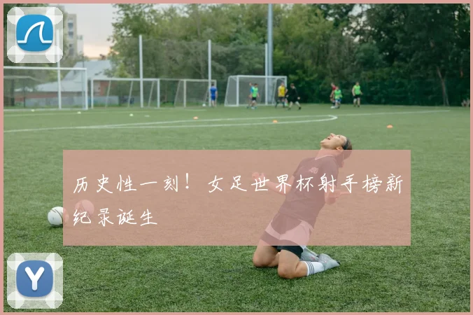 历史性一刻！女足世界杯射手榜新纪录诞生