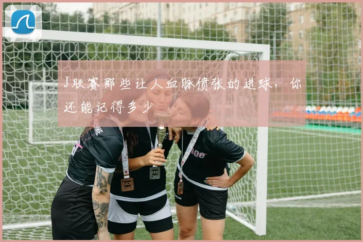 J联赛那些让人血脉偾张的进球，你还能记得多少