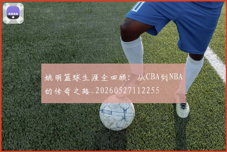 姚明篮球生涯全回顾：从CBA到NBA的传奇之路_20260527112255