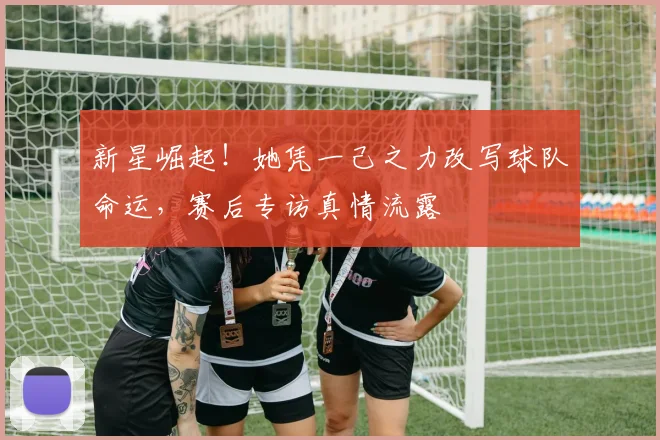 新星崛起！她凭一己之力改写球队命运，赛后专访真情流露