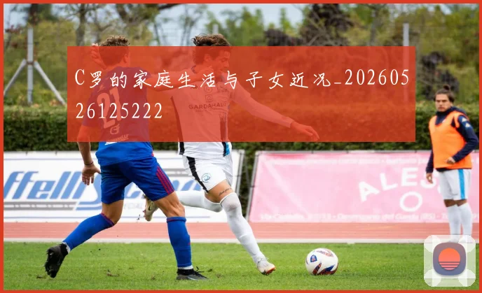 C罗的家庭生活与子女近况_20260526125222