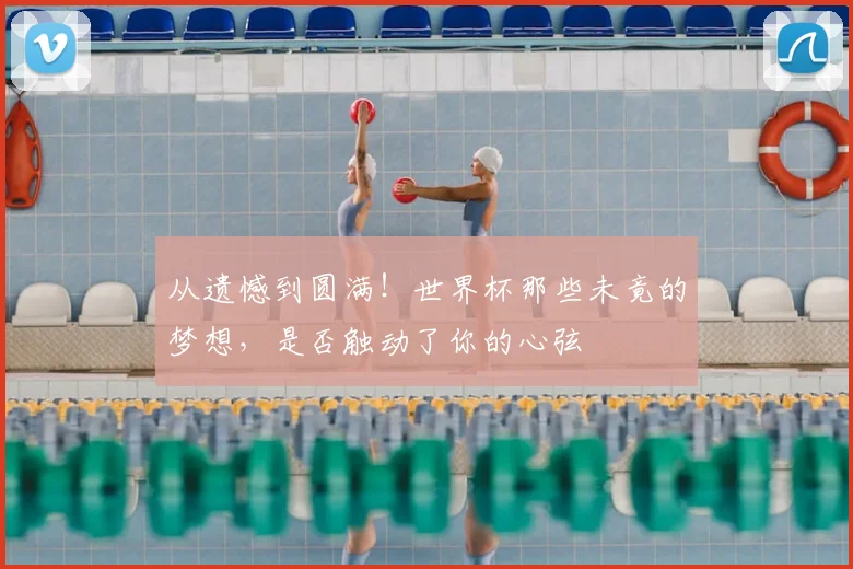 从遗憾到圆满!世界杯那些未竟的梦想,是否触动了你的心弦