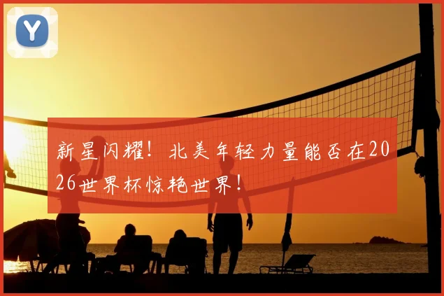 新星闪耀！北美年轻力量能否在2026世界杯惊艳世界！