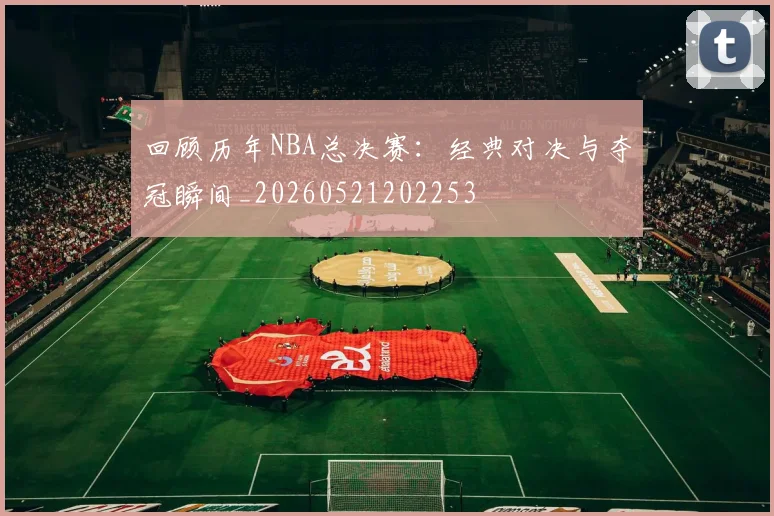 回顾历年NBA总决赛：经典对决与夺冠瞬间_20260521202253